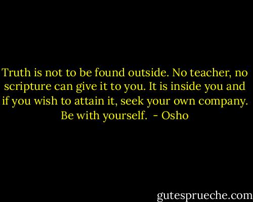 Truth is not to be found outside. No teacher, no scripture can give it to you. It is inside you and if you wish to attain it, seek your own company. Be with yourself.  - Osho