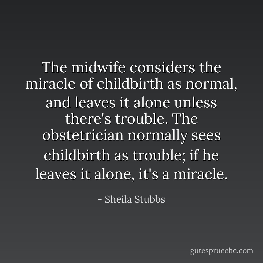 The midwife considers the miracle of childbirth as normal, and leaves it alone unless there's trouble. The obstetrician normally sees childbirth as trouble; if he leaves it alone, it's a miracle. - Sheila Stubbs