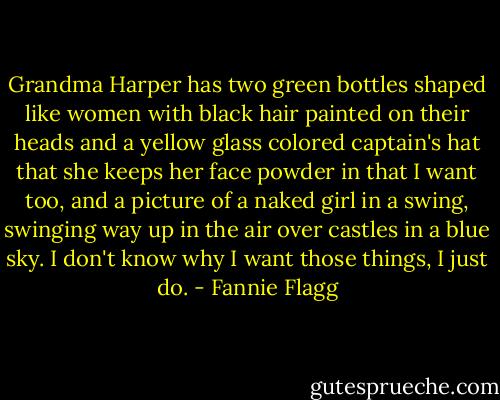 Grandma Harper has two green bottles shaped like women with black hair painted on their heads and a yellow glass colored captain's hat that she keeps her face powder in that I want too, and a picture of a naked girl in a swing, swinging way up in the air over castles in a blue sky.<br />I don't know why I want those things, I just do. - Fannie Flagg