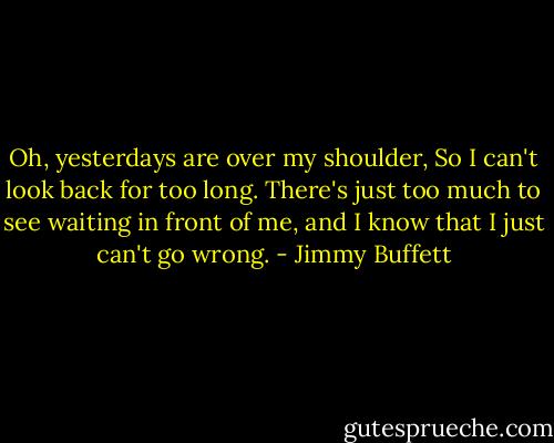 Oh, yesterdays are over my shoulder,<br />So I can't look back for too long.<br />There's just too much to see waiting in front of me,<br />and I know that I just can't go wrong. - Jimmy Buffett