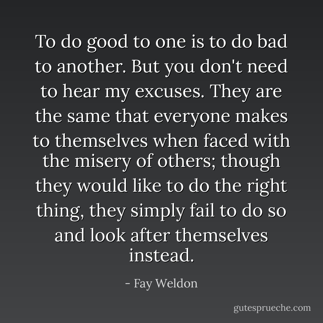 To do good to one is to do bad to another. But you don't need to hear my excuses. They are the same that everyone makes to themselves when faced with the misery of others; though they would like to do the right thing, they simply fail to do so and look after themselves instead. - Fay Weldon