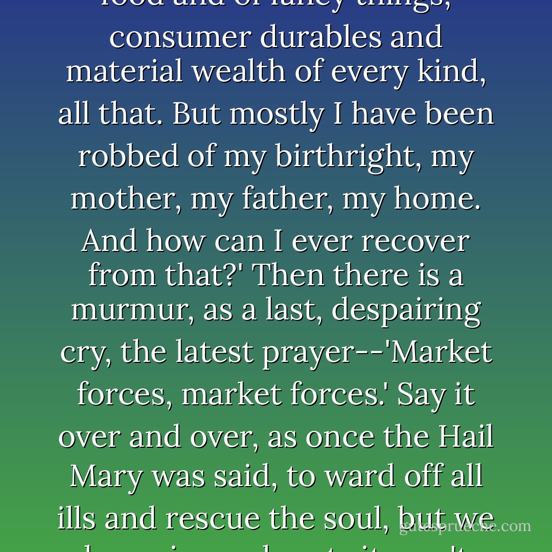Pity me'--the unspoken words upon a nation's lips--'because I am indeed pitiable. I have been deprived of freedom--yes, of course, all that. And of proper food and of fancy things, consumer durables and material wealth of every kind, all that. But mostly I have been robbed of my birthright, my mother, my father, my home. And how can I ever recover from that?' Then there is a murmur, as a last, despairing cry, the latest prayer--'Market forces, market forces.' Say it over and over, as once the Hail Mary was said, to ward off all ills and rescue the soul, but we know in our hearts it won't work. There is no magic here contained. Wasted lives, lost souls, unfixable. Pity me, pity me, pity me. - Fay Weldon