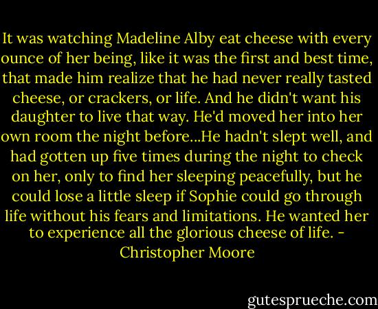 It was watching Madeline Alby eat cheese with every ounce of her being, like it was the first and best time, that made him realize that he had never really tasted cheese, or crackers, or life. And he didn't want his daughter to live that way. He'd moved her into her own room the night before...He hadn't slept well, and had gotten up five times during the night to check on her, only to find her sleeping peacefully, but he could lose a little sleep if Sophie could go through life without his fears and limitations. He wanted her to experience all the glorious cheese of life. - Christopher Moore