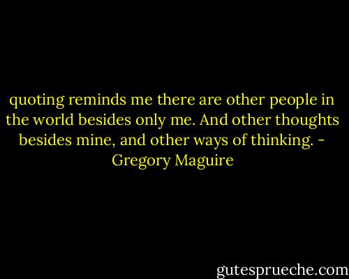 quoting reminds me there are other people in the world besides only me. And other thoughts besides mine, and other ways of thinking. - Gregory Maguire