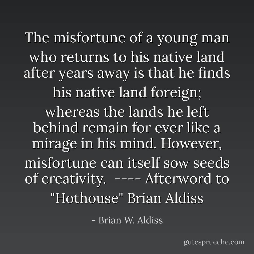 The misfortune of a young man who returns to his native land after years away is that he finds his native land foreign; whereas the lands he left behind remain for ever like a mirage in his mind.<br />However, misfortune can itself sow seeds of creativity.<br /><br />---- Afterword to "Hothouse" Brian Aldiss - Brian W. Aldiss