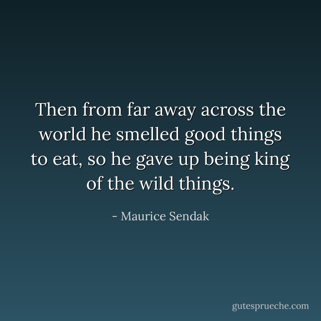 Then from far away across the world he smelled good things to eat, so he gave up being king of the wild things. - Maurice Sendak
