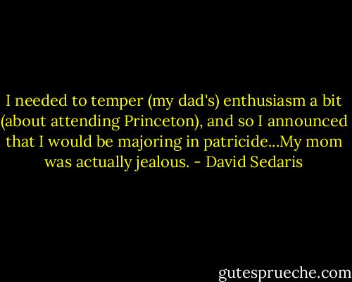 I needed to temper (my dad's) enthusiasm a bit (about attending Princeton), and so I announced that I would be majoring in patricide...My mom was actually jealous. - David Sedaris