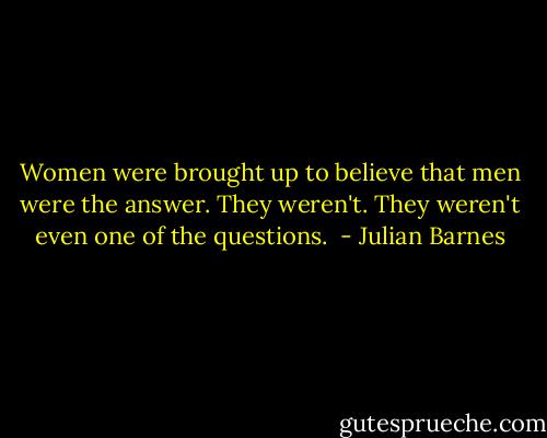 Women were brought up to believe that men were the answer. They weren't. They weren't even one of the questions.  - Julian Barnes