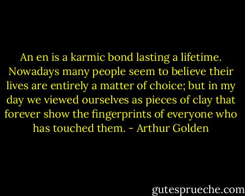 An en is a karmic bond lasting a lifetime. Nowadays many people seem to believe their lives are entirely a matter of choice; but in my day we viewed ourselves as pieces of clay that forever show the fingerprints of everyone who has touched them. - Arthur Golden