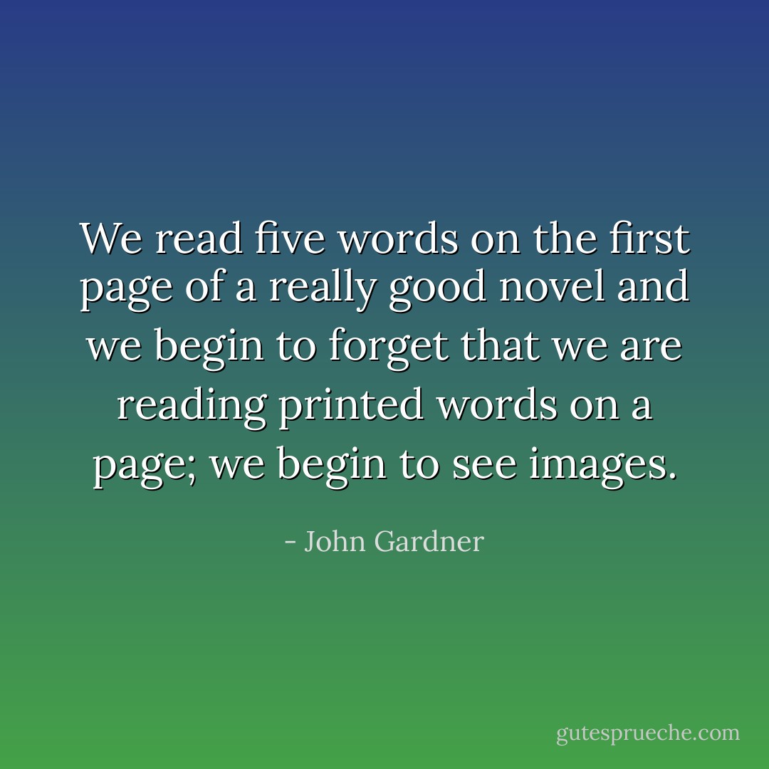 We read five words on the first page of a really good novel and we begin to forget that we are reading printed words on a page; we begin to see images. - John Gardner