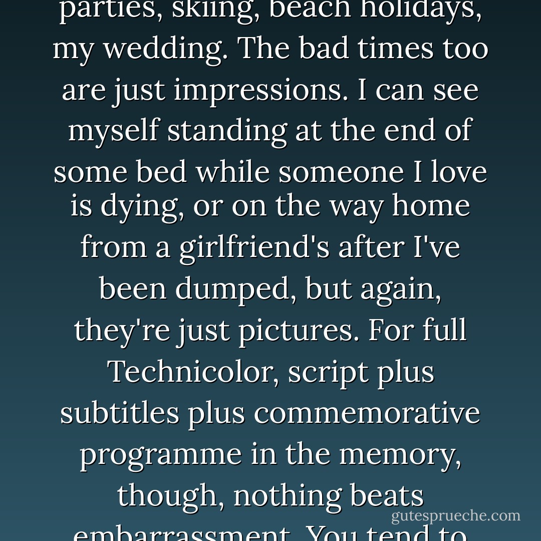 It's an odd fact of life that you don't really remember the good times all that well. I have only mental snapshots of birthday parties, skiing, beach holidays, my wedding. The bad times too are just impressions. I can see myself standing at the end of some bed while someone I love is dying, or on the way home from a girlfriend's after I've been dumped, but again, they're just pictures. For full Technicolor, script plus subtitles plus commemorative programme in the memory, though, nothing beats embarrassment. You tend to remember the lines pretty well once you've woken screaming them at midnight a few times. - Mark Barrowcliffe