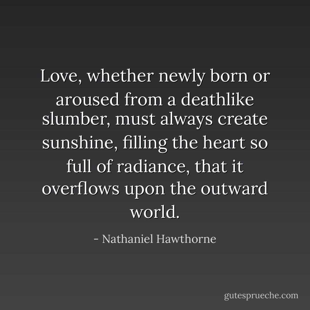 Love, whether newly born or aroused from a deathlike slumber, must always create sunshine, filling the heart so full of radiance, that it overflows upon the outward world. - Nathaniel Hawthorne