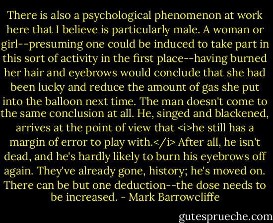 There is also a psychological phenomenon at work here that I believe is particularly male. A woman or girl--presuming one could be induced to take part in this sort of activity in the first place--having burned her hair and eyebrows would conclude that she had been lucky and reduce the amount of gas she put into the balloon next time. The man doesn't come to the same conclusion at all. He, singed and blackened, arrives at the point of view that <i>he still has a margin of error to play with.</i> After all, he isn't dead, and he's hardly likely to burn his eyebrows off again. They've already gone, history; he's moved on. There can be but one deduction--the dose needs to be increased. - Mark Barrowcliffe