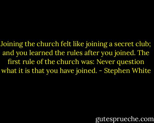 Joining the church felt like joining a secret club; and you learned the rules after you joined. The first rule of the church was: Never question what it is that you have joined. - Stephen White