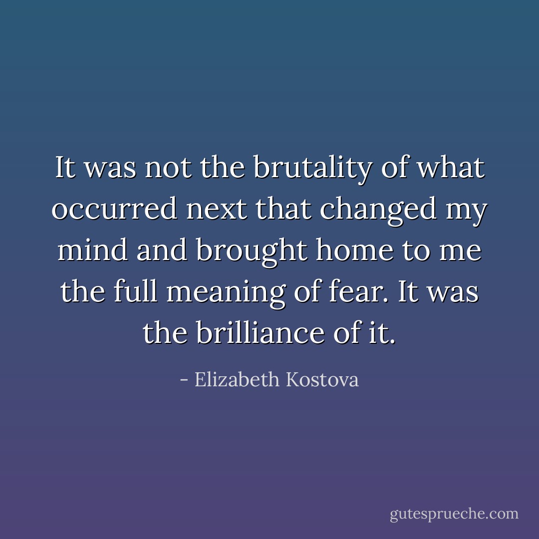 It was not the brutality of what occurred next that changed my mind and brought home to me the full meaning of fear. It was the brilliance of it. - Elizabeth Kostova