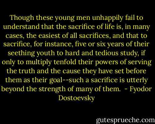 Though these young men unhappily fail to<br />understand that the sacrifice of life is, in many cases, the easiest of<br />all sacrifices, and that to sacrifice, for instance, five or six years of<br />their seething youth to hard and tedious study, if only to multiply<br />tenfold their powers of serving the truth and the cause they have set<br />before them as their goal--such a sacrifice is utterly beyond the strength<br />of many of them.  - Fyodor Dostoevsky