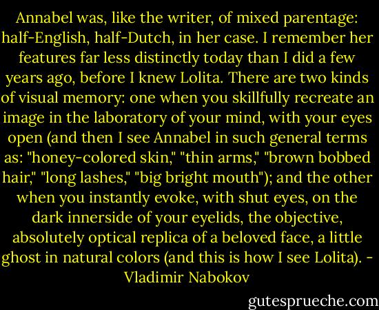 Annabel was, like the writer, of mixed parentage: half-English, half-Dutch, in her case. I remember her features far less distinctly today than I did a few years ago, before I knew Lolita. There are two kinds of visual memory: one when you skillfully recreate an image in the laboratory of your mind, with your eyes open (and then I see Annabel in such general terms as: "honey-colored skin," "thin arms," "brown bobbed hair," "long lashes," "big bright mouth"); and the other when you instantly evoke, with shut eyes, on the dark innerside of your eyelids, the objective, absolutely optical replica of a beloved face, a little ghost in natural colors (and this is how I see Lolita). - Vladimir Nabokov