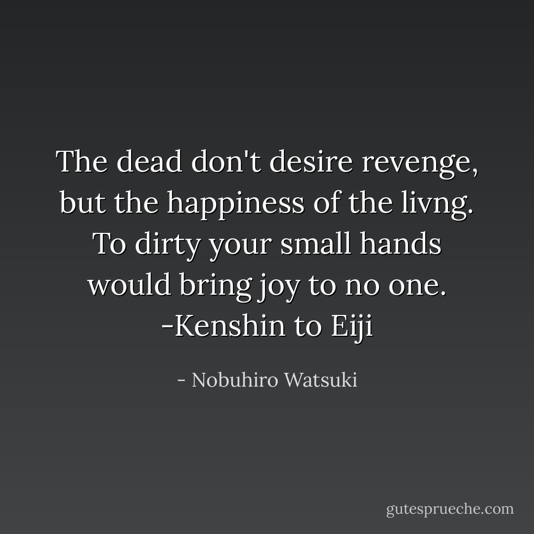 The dead don't desire revenge, but the happiness of the livng. To dirty your small hands would bring joy to no one.<br />-Kenshin to Eiji - Nobuhiro Watsuki