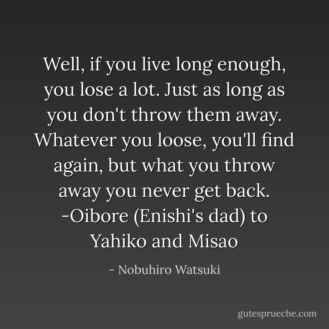 Well, if you live long enough, you lose a lot. Just as long as you don't throw them away. Whatever you loose, you'll find again, but what you throw away you never get back.<br />-Oibore (Enishi's dad) to Yahiko and Misao - Nobuhiro Watsuki