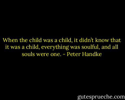 When the child was a child, it didn’t know that it was a child, everything was soulful, and all souls were one. - Peter Handke
