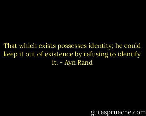 That which exists possesses identity; he could keep it out of existence by refusing to identify it. - Ayn Rand