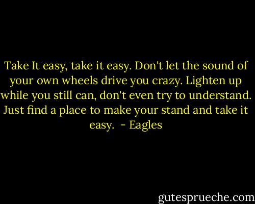 Take It easy, take it easy.<br />Don't let the sound of your own wheels<br />drive you crazy.<br />Lighten up while you still can,<br />don't even try to understand.<br />Just find a place to make your stand<br />and take it easy.  - Eagles