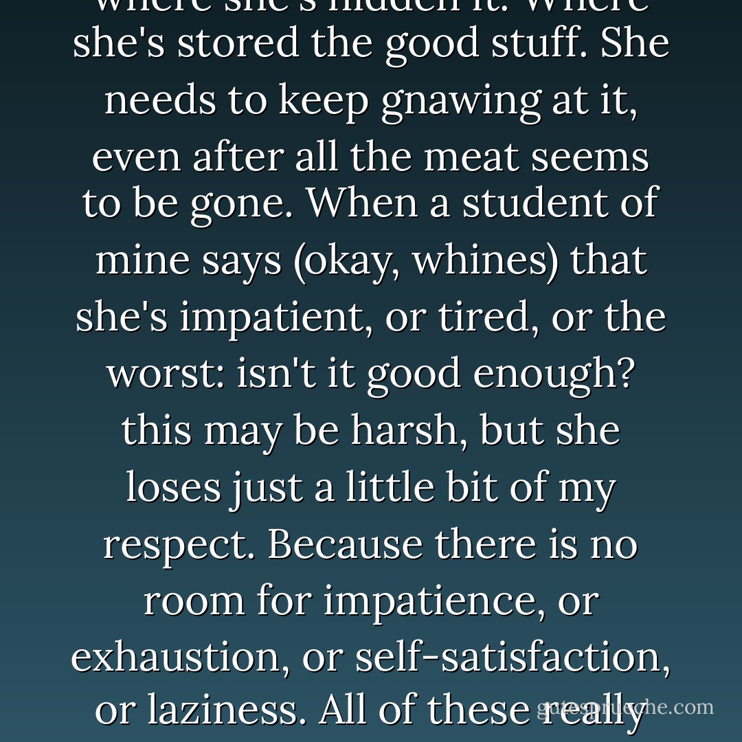 A writer with her work needs to be like a dog with a bone all the time. She needs to know where she's hidden it. Where she's stored the good stuff. She needs to keep gnawing at it, even after all the meat seems to be gone. When a student of mine says (okay, whines) that she's impatient, or tired, or the worst: isn't it good enough? this may be harsh, but she loses just a little bit of my respect. Because there is no room for impatience, or exhaustion, or self-satisfaction, or laziness. All of these really mean, simply, that the inner censor has won the day. - Dani Shapiro