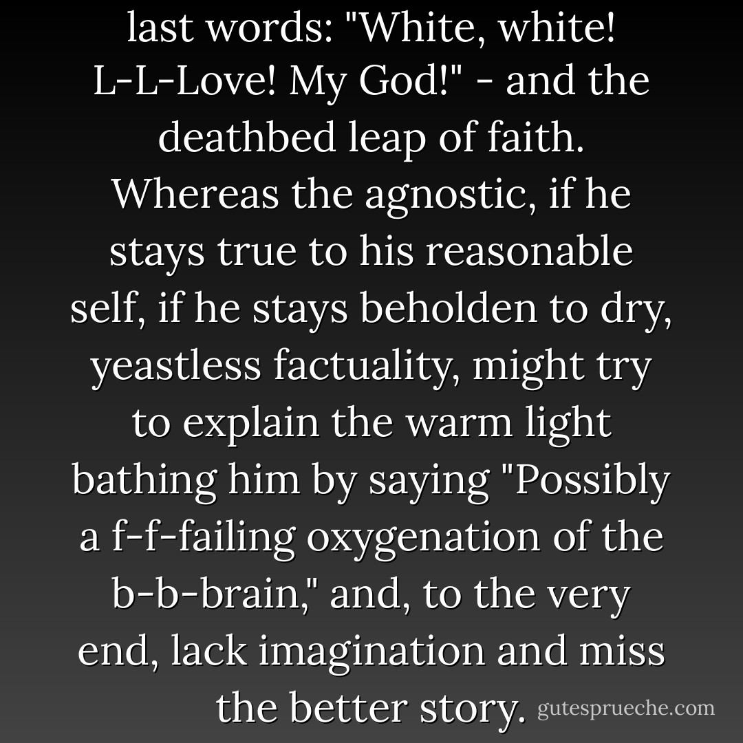 I can well imagine an athiest's last words: "White, white! L-L-Love! My God!" - and the deathbed leap of faith. Whereas the agnostic, if he stays true to his reasonable self, if he stays beholden to dry, yeastless factuality, might try to explain the warm light bathing him by saying "Possibly a f-f-failing oxygenation of the b-b-brain," and, to the very end, lack imagination and miss the better story. - Yann Martel