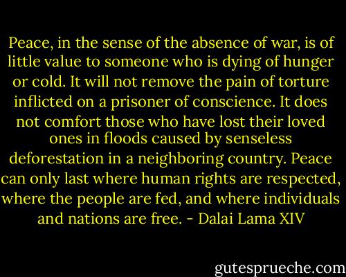 Peace, in the sense of the absence of war, is of little value to someone who is dying of hunger or cold. It will not remove the pain of torture inflicted on a prisoner of conscience. It does not comfort those who have lost their loved ones in floods caused by senseless deforestation in a neighboring country. Peace can only last where human rights are respected, where the people are fed, and where individuals and nations are free. - Dalai Lama XIV