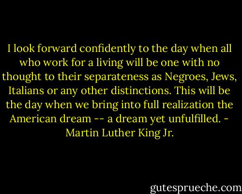 I look forward confidently to the day when all who work for a living will be one with no thought to their separateness as Negroes, Jews, Italians or any other distinctions. This will be the day when we bring into full realization the American dream -- a dream yet unfulfilled. - Martin Luther King Jr.