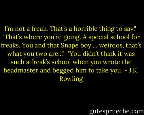 I’m not a freak. That’s a horrible thing to say." <br />"That’s where you’re going. A special school for freaks. You and that Snape boy ... weirdos, that’s what you two are..." <br />"You didn’t think it was such a freak’s school when you wrote the headmaster and begged him to take you. - J.K. Rowling