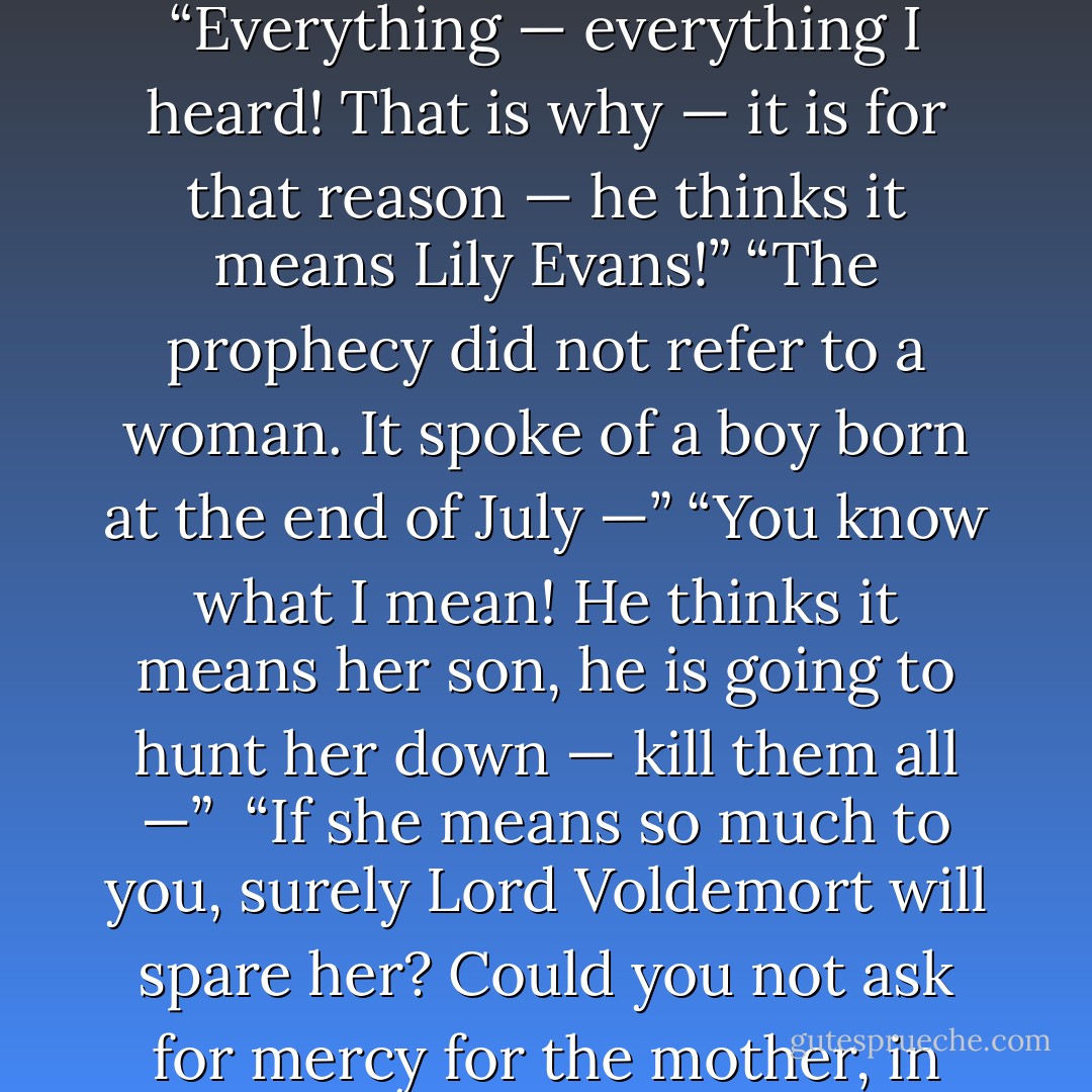 The — the prophecy . . . the prediction . . . Trelawney . . .”<br />“Ah, yes. How much did you relay to Lord Voldemort?”<br />“Everything — everything I heard! That is why — it is for that reason — he thinks it means Lily Evans!”<br />“The prophecy did not refer to a woman. It spoke of a boy born at the end of July —”<br />“You know what I mean! He thinks it means her son, he is going to hunt her down — kill them all —”<br /> “If she means so much to you, surely Lord Voldemort will spare her? Could you not ask for mercy for the mother, in exchange for the son?”<br />“I have — I have asked him —”<br />“You disgust me. - J.K. Rowling