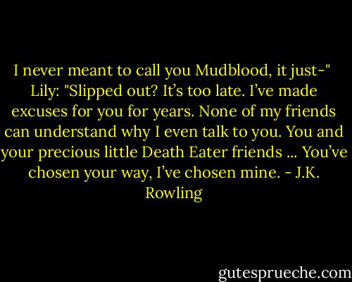 I never meant to call you Mudblood, it just-" <br />Lily: "Slipped out? It’s too late. I’ve made excuses for you for years. None of my friends can understand why I even talk to you. You and your precious little Death Eater friends ... You’ve chosen your way, I’ve chosen mine. - J.K. Rowling