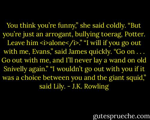 You think you’re funny,” she said coldly. “But you’re just an arrogant, bullying toerag, Potter. Leave him <i>alone</i>.”<br />“I will if you go out with me, Evans,” said James quickly. “Go on . . . Go out with me, and I’ll never lay a wand on old Snivelly again.”<br />“I wouldn’t go out with you if it was a choice between you and the giant squid,” said Lily. - J.K. Rowling