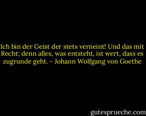 Ich bin der Geist der stets verneint! Und das mit Recht; denn alles, was entsteht, ist wert, dass es zugrunde geht. - Johann Wolfgang von Goethe