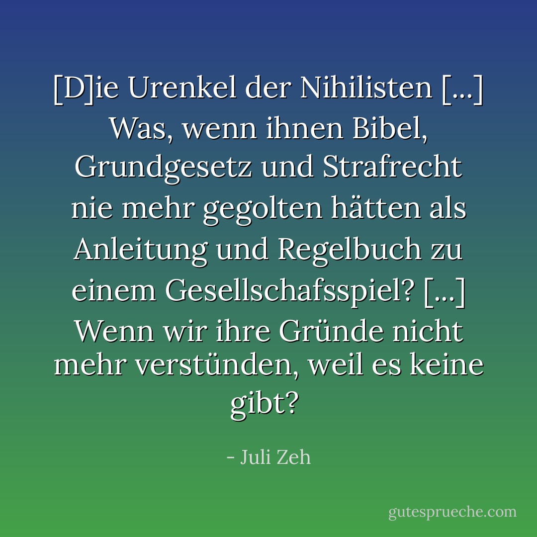 [D]ie Urenkel der Nihilisten [...] Was, wenn ihnen Bibel, Grundgesetz und Strafrecht nie mehr gegolten hätten als Anleitung und Regelbuch zu einem Gesellschafsspiel? [...] Wenn wir ihre Gründe nicht mehr verstünden, weil es keine gibt?<br /> - Juli Zeh