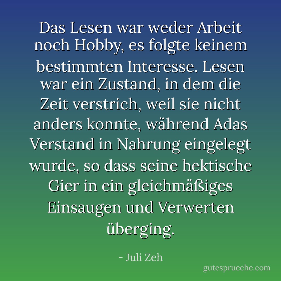 Das Lesen war weder Arbeit noch Hobby, es folgte keinem bestimmten Interesse. Lesen war ein Zustand, in dem die Zeit verstrich, weil sie nicht anders konnte, während Adas Verstand in Nahrung eingelegt wurde, so dass seine hektische Gier in ein gleichmäßiges Einsaugen und Verwerten überging. - Juli Zeh