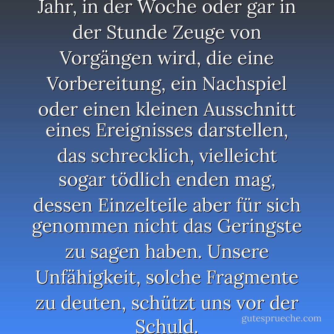 Niemand weiß, wie oft er im Jahr, in der Woche oder gar in der Stunde Zeuge von Vorgängen wird, die eine Vorbereitung, ein Nachspiel oder einen kleinen Ausschnitt eines Ereignisses darstellen, das schrecklich, vielleicht sogar tödlich enden mag, dessen Einzelteile aber für sich genommen nicht das Geringste zu sagen haben. Unsere Unfähigkeit, solche Fragmente zu deuten, schützt uns vor der Schuld. - Juli Zeh