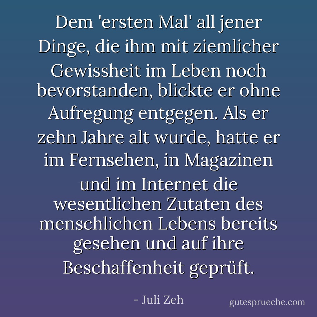 Dem 'ersten Mal' all jener Dinge, die ihm mit ziemlicher Gewissheit im Leben noch bevorstanden, blickte er ohne Aufregung entgegen. Als er zehn Jahre alt wurde, hatte er im Fernsehen, in Magazinen und im Internet die wesentlichen Zutaten des menschlichen Lebens bereits gesehen und auf ihre Beschaffenheit geprüft. - Juli Zeh