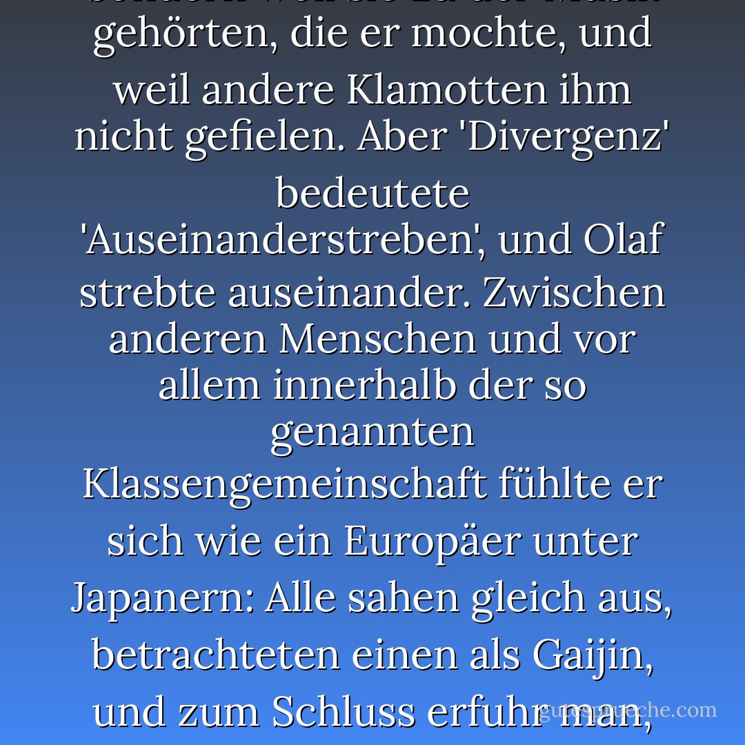 Olaf hielt sich keineswegs für etwas Besonderes; seine Heavy-Metal-Kutte und die schwarzen T-Shirts mit grellbunten Aufschriften trug er nicht aus einem Grund, den man vor zehn oder zwanzig Jahren in den Kategorien von Identitätsstiftung, Sozialisierung und Jugendkultur erfasst hätte, sondern weil sie zu der Musik gehörten, die er mochte, und weil andere Klamotten ihm nicht gefielen. Aber 'Divergenz' bedeutete 'Auseinanderstreben', und Olaf strebte auseinander.<br />Zwischen anderen Menschen und vor allem innerhalb der so genannten Klassengemeinschaft fühlte er sich wie ein Europäer unter Japanern: Alle sahen gleich aus, betrachteten einen als Gaijin, und zum Schluss erfuhr man, dass sie Koreaner waren. [...] er wusste nicht, worüber er mit ihnen reden sollte, und wunderte sich an manchen Tagen darüber, dass sie überhaupt dieselbe Sprache verwendeten wie er. Seine Unfähigkeit, sich als einer von ihnen zu fühlen, war Divergenz - und in deprimierten Momenten 'Inkompatibilität'. - Juli Zeh