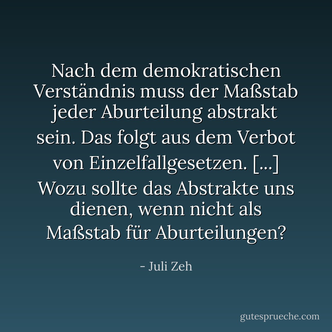 Nach dem demokratischen Verständnis muss der Maßstab jeder Aburteilung abstrakt sein. Das folgt aus dem Verbot von Einzelfallgesetzen. [...] Wozu sollte das Abstrakte uns dienen, wenn nicht als Maßstab für Aburteilungen? - Juli Zeh