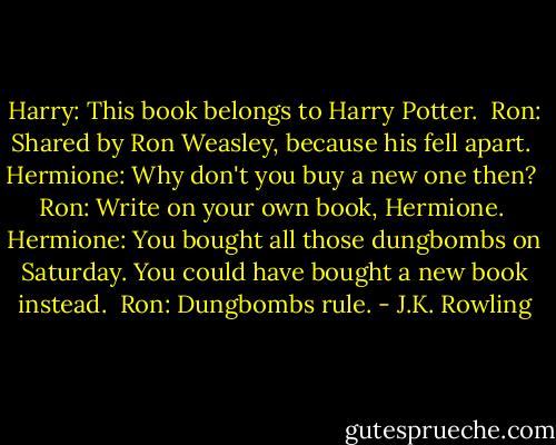 Harry: This book belongs to Harry Potter. <br />Ron: Shared by Ron Weasley, because his fell apart. <br />Hermione: Why don't you buy a new one then? <br />Ron: Write on your own book, Hermione. <br />Hermione: You bought all those dungbombs on Saturday. You could have bought a new book instead. <br />Ron: Dungbombs rule. - J.K. Rowling