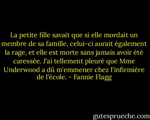 La petite fille savait que si elle mordait un membre de sa famille, celui-ci aurait également la rage, et elle est morte sans jamais avoir été caressée. J'ai tellement pleuré que Mme Underwood a dû m'emmener chez l'infirmière de l'école. - Fannie Flagg