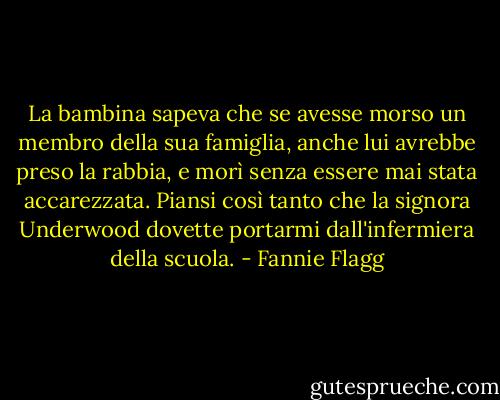 La bambina sapeva che se avesse morso un membro della sua famiglia, anche lui avrebbe preso la rabbia, e morì senza essere mai stata accarezzata. Piansi così tanto che la signora Underwood dovette portarmi dall'infermiera della scuola. - Fannie Flagg