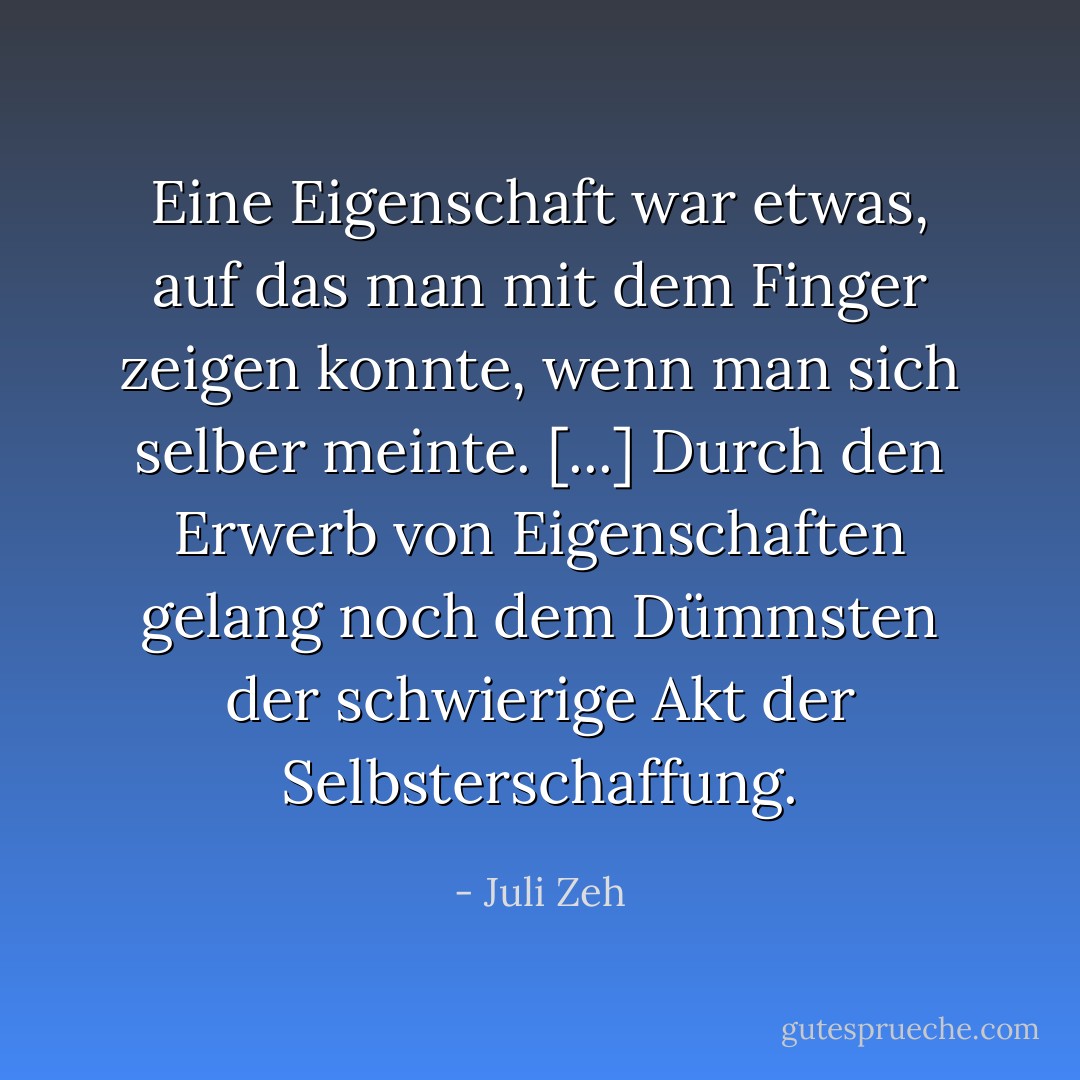 Eine Eigenschaft war etwas, auf das man mit dem Finger zeigen konnte, wenn man sich selber meinte. [...] Durch den Erwerb von Eigenschaften gelang noch dem Dümmsten der schwierige Akt der Selbsterschaffung. - Juli Zeh