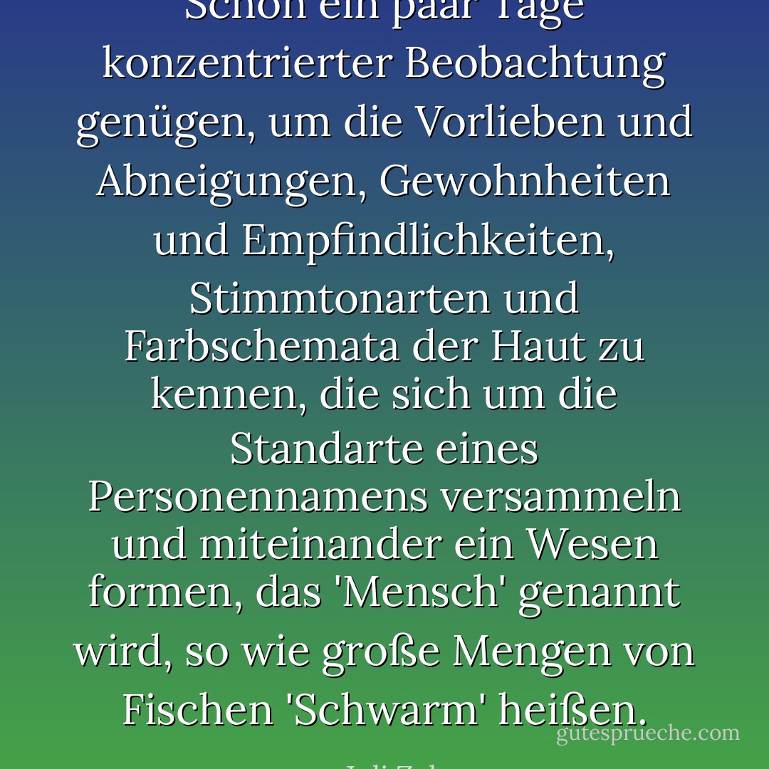Schon ein paar Tage konzentrierter Beobachtung genügen, um die Vorlieben und Abneigungen, Gewohnheiten und Empfindlichkeiten, Stimmtonarten und Farbschemata der Haut zu kennen, die sich um die Standarte eines Personennamens versammeln und miteinander ein Wesen formen, das 'Mensch' genannt wird, so wie große Mengen von Fischen 'Schwarm' heißen. - Juli Zeh