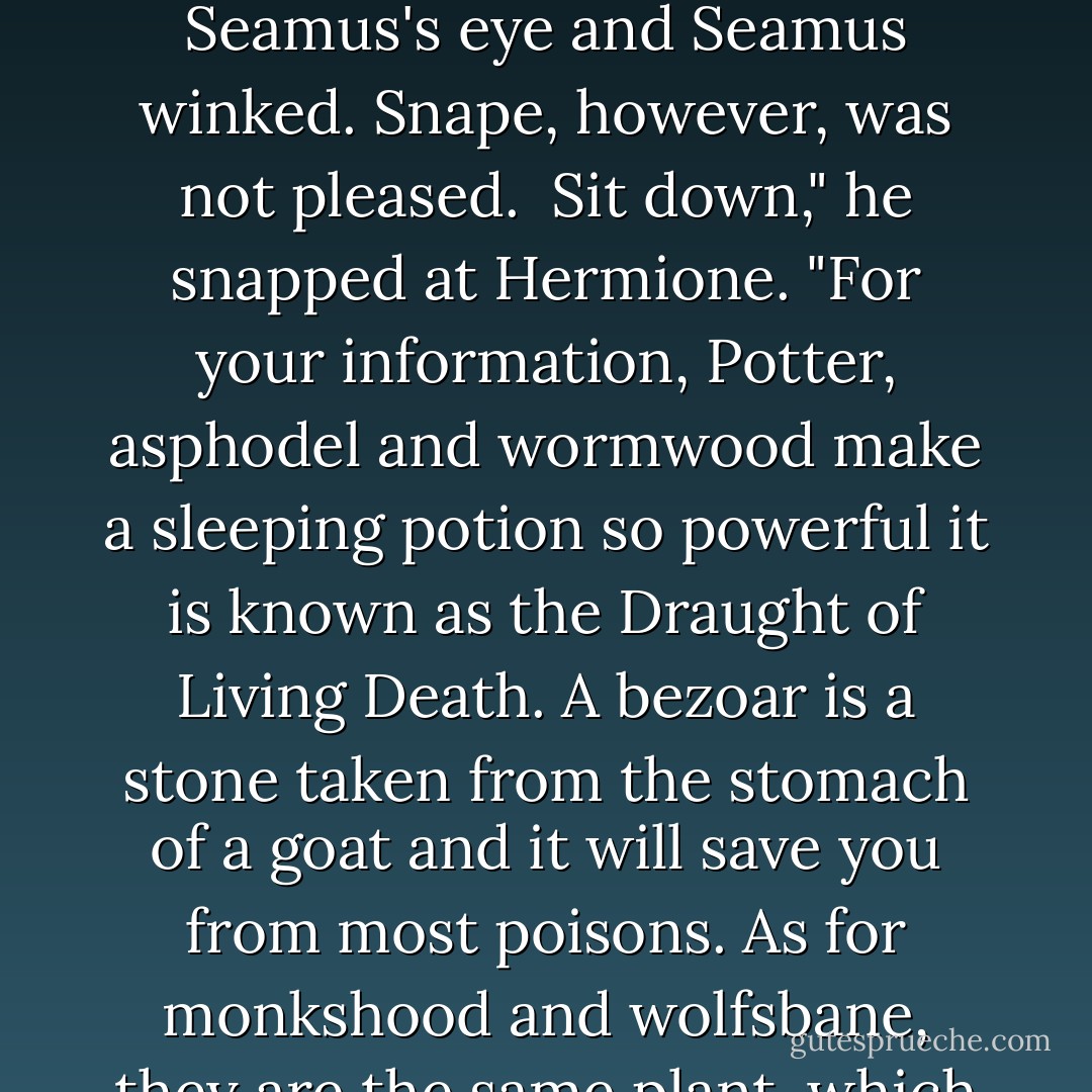 What is the difference, Potter, between monkshood and wolfsbane?"<br /><br />At this, Hermione stood up, her hand stretching towards the dungeon ceiling.<br /><br />I don't know," said Harry quietly. "I think Hermione does, though, why don't you try asking her?" <br /><br />A few people laughed; Harry caught sight of Seamus's eye and Seamus winked. Snape, however, was not pleased.<br /><br />Sit down," he snapped at Hermione. "For your information, Potter, asphodel and wormwood make a sleeping potion so powerful it is known as the Draught of Living Death. A bezoar is a stone taken from the stomach of a goat and it will save you from most poisons. As for monkshood and wolfsbane, they are the same plant, which also goes by the name of aconite. Well? Why aren't you all copying that down?"<br /><br />There was a sudden rummaging for quills and parchment. Over the noise, Snape said, "And a point will be taken from Gryffindor house for your cheek, Potter. - J.K. Rowling