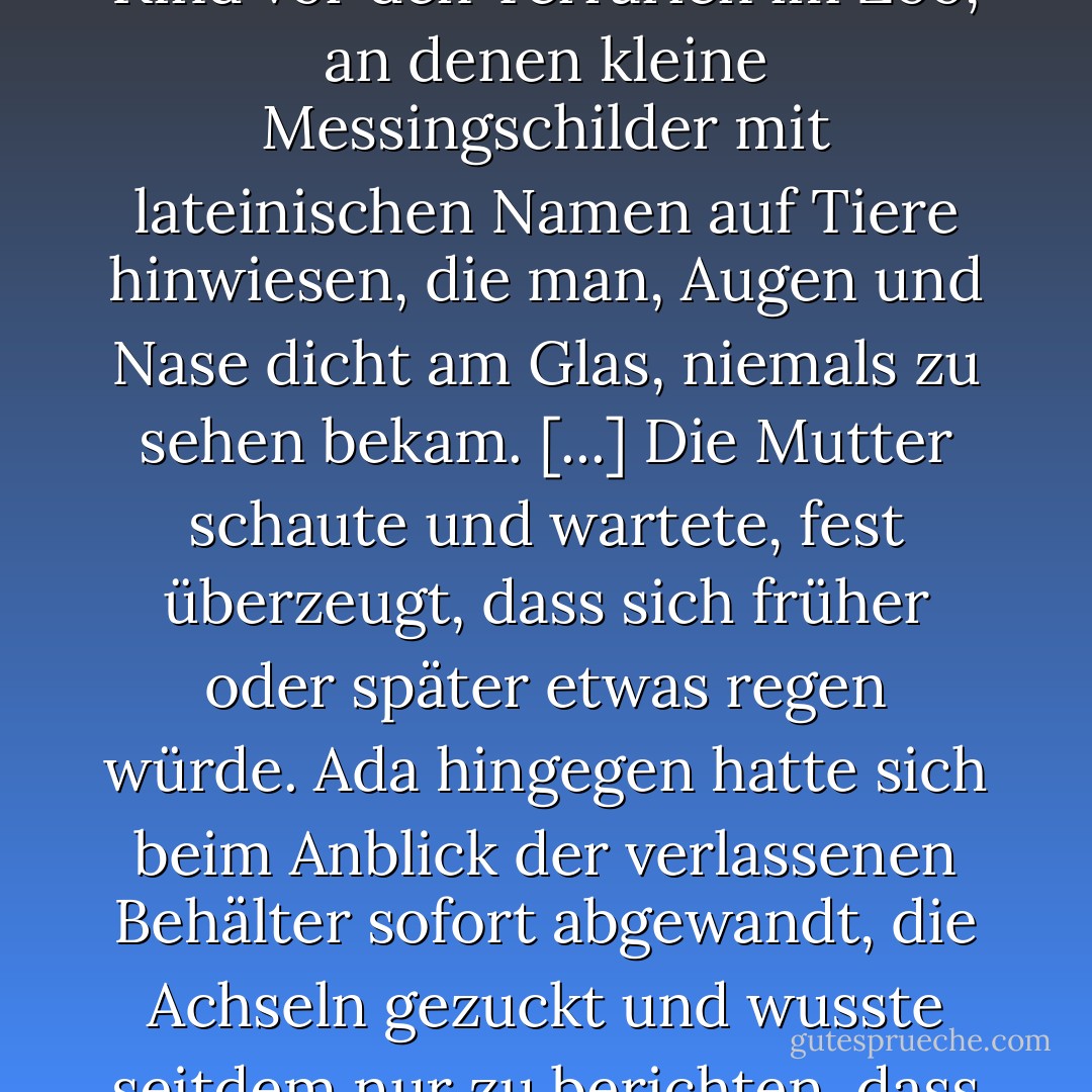 [...] stand die Mutter noch immer vor dem Leben wie ein Kind vor den Terrarien im Zoo, an denen kleine Messingschilder mit lateinischen Namen auf Tiere hinwiesen, die man, Augen und Nase dicht am Glas, niemals zu sehen bekam. [...] Die Mutter schaute und wartete, fest überzeugt, dass sich früher oder später etwas regen würde. Ada hingegen hatte sich beim Anblick der verlassenen Behälter sofort abgewandt, die Achseln gezuckt und wusste seitdem nur zu berichten, dass Leere regiere. - Juli Zeh