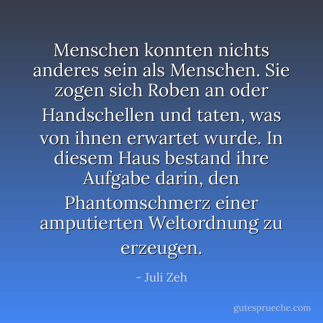 Menschen konnten nichts anderes sein als Menschen. Sie zogen sich Roben an oder Handschellen und taten, was von ihnen erwartet wurde. In diesem Haus bestand ihre Aufgabe darin, den Phantomschmerz einer amputierten Weltordnung zu erzeugen. - Juli Zeh