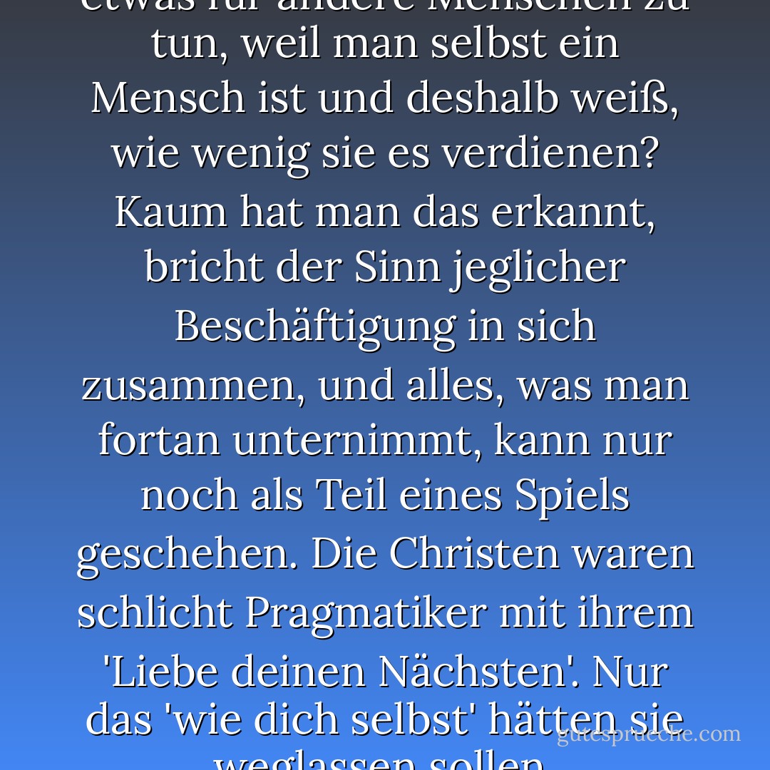 [...] dass es völlig hirnrissig ist, etwas für andere Menschen zu tun, weil man selbst ein Mensch ist und deshalb weiß, wie wenig sie es verdienen? Kaum hat man das erkannt, bricht der Sinn jeglicher Beschäftigung in sich zusammen, und alles, was man fortan unternimmt, kann nur noch als Teil eines Spiels geschehen. Die Christen waren schlicht Pragmatiker mit ihrem 'Liebe deinen Nächsten'. Nur das 'wie dich selbst' hätten sie weglassen sollen. - Juli Zeh